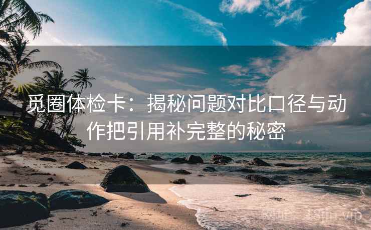 觅圈体检卡：揭秘问题对比口径与动作把引用补完整的秘密