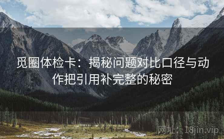 觅圈体检卡：揭秘问题对比口径与动作把引用补完整的秘密