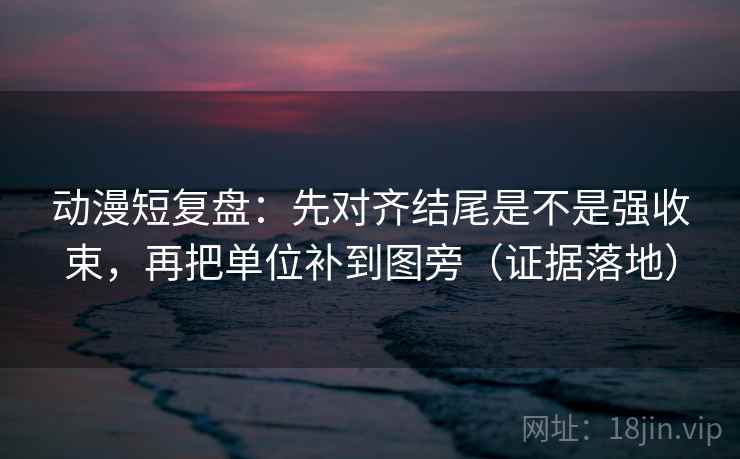 动漫短复盘：先对齐结尾是不是强收束，再把单位补到图旁（证据落地）