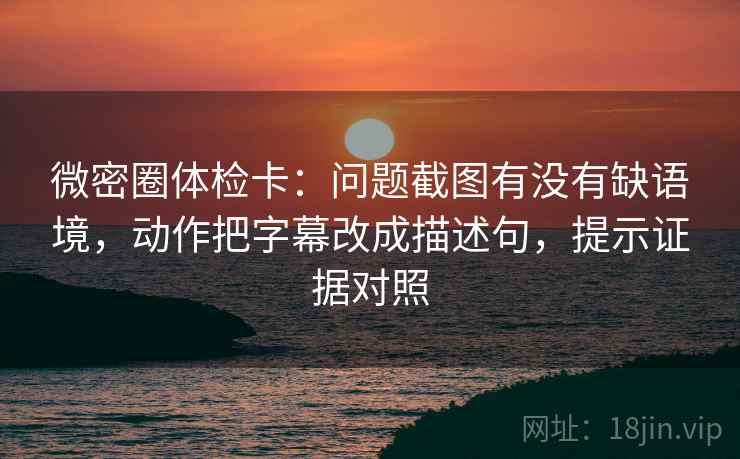 微密圈体检卡：问题截图有没有缺语境，动作把字幕改成描述句，提示证据对照