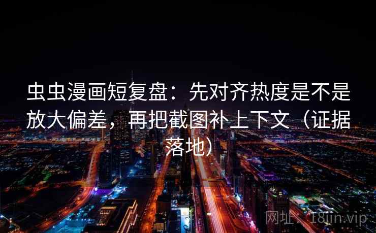 虫虫漫画短复盘：先对齐热度是不是放大偏差，再把截图补上下文（证据落地）