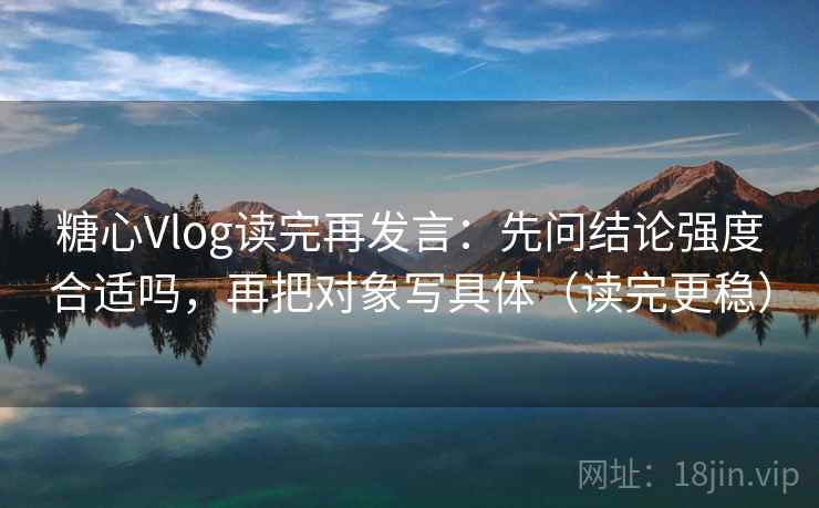 糖心Vlog读完再发言：先问结论强度合适吗，再把对象写具体（读完更稳）