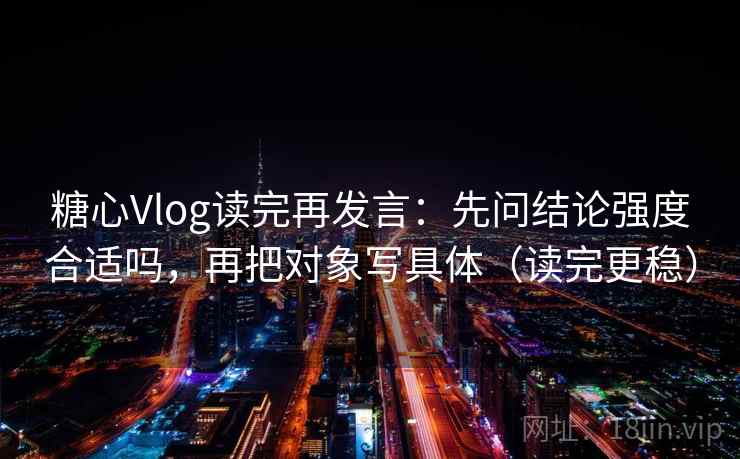 糖心Vlog读完再发言：先问结论强度合适吗，再把对象写具体（读完更稳）