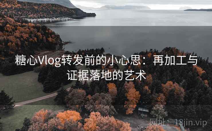 糖心Vlog转发前的小心思：再加工与证据落地的艺术