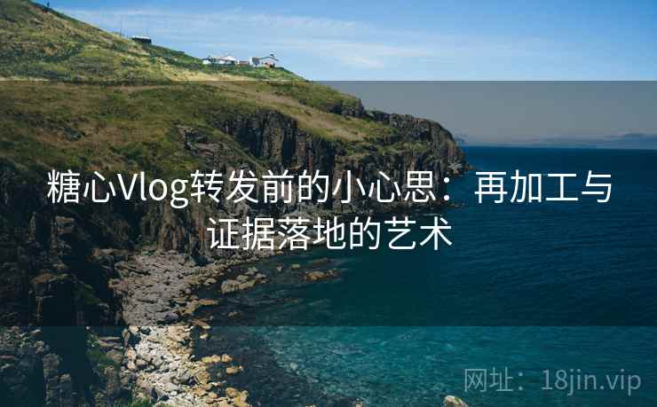 糖心Vlog转发前的小心思：再加工与证据落地的艺术