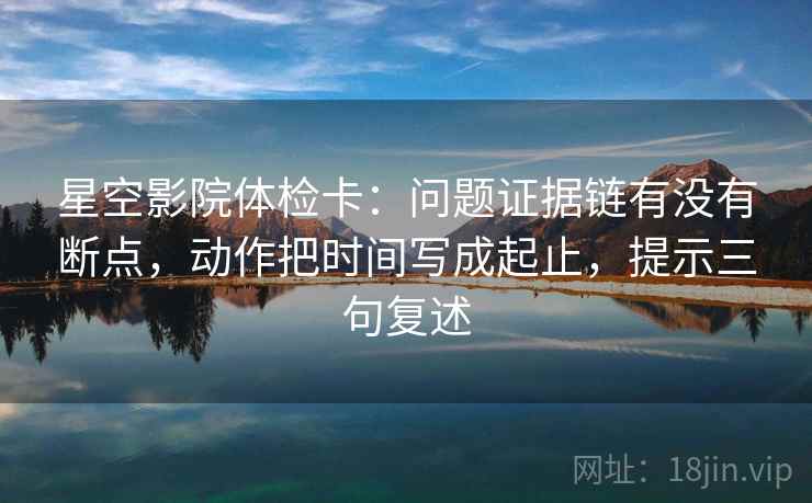 星空影院体检卡:问题证据链有没有断点,动作把时间写成起止,提示三句复述 星空影院体检卡:问题证据链有没有断点,动作把时间写成起止,提示三句复述