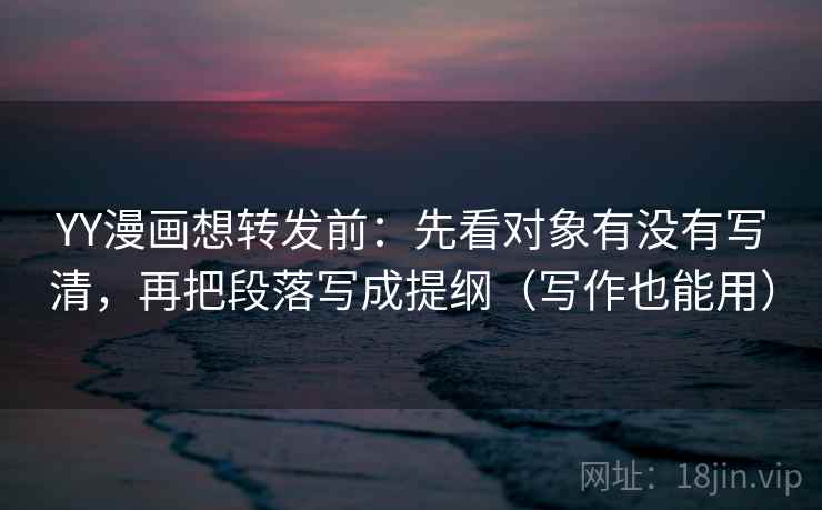 YY漫画想转发前：先看对象有没有写清，再把段落写成提纲（写作也能用）