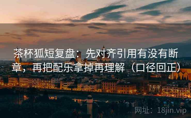 茶杯狐短复盘:先对齐引用有没有断章,再把配乐拿掉再理解(口径回正) 茶杯狐短复盘:先对齐引用有没有断章,再把配乐拿掉再理解(口径回正)