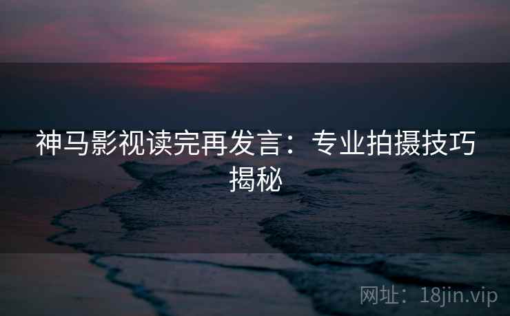 神马影视读完再发言:专业拍摄技巧揭秘 神马影视读完再发言:专业拍摄技巧揭秘