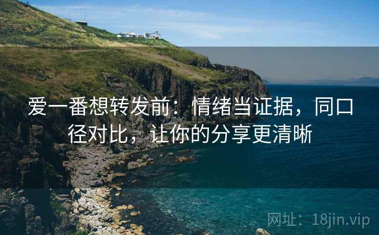 爱一番想转发前:情绪当证据,同口径对比,让你的分享更清晰 爱一番想转发前:情绪当证据,同口径对比,让你的分享更清晰
