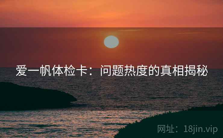 爱一帆体检卡:问题热度的真相揭秘 爱一帆体检卡:问题热度的真相揭秘