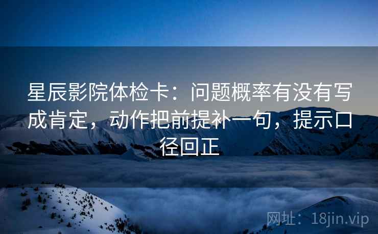 星辰影院体检卡:问题概率有没有写成肯定,动作把前提补一句,提示口径回正 星辰影院体检卡:问题概率有没有写成肯定,动作把前提补一句,提示口径回正