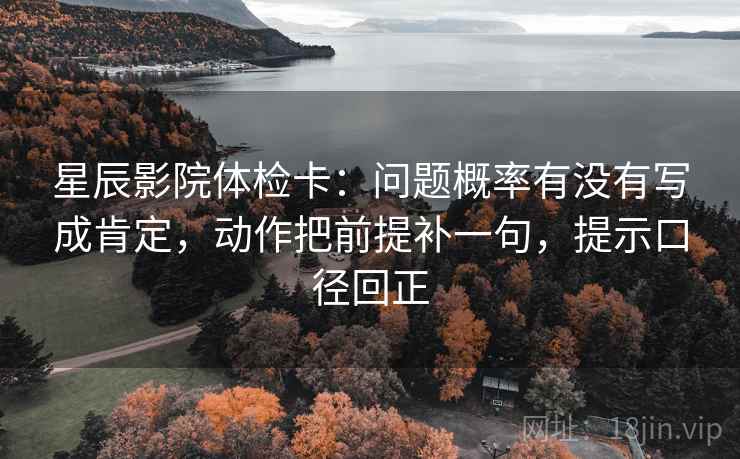 星辰影院体检卡:问题概率有没有写成肯定,动作把前提补一句,提示口径回正 星辰影院体检卡:问题概率有没有写成肯定,动作把前提补一句,提示口径回正