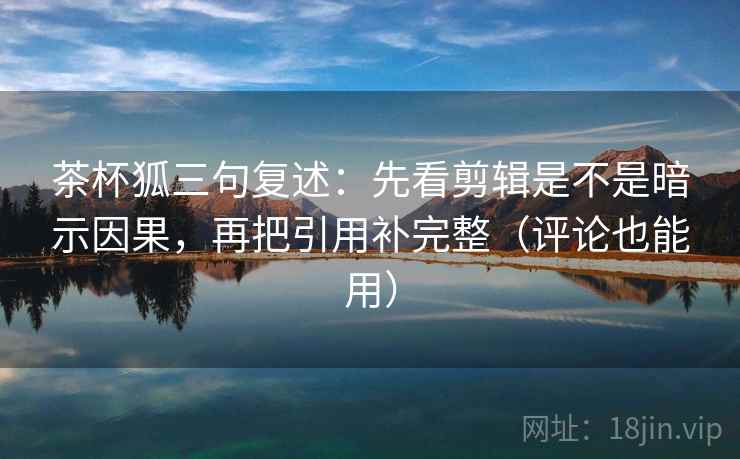 茶杯狐三句复述:先看剪辑是不是暗示因果,再把引用补完整(评论也能用) 茶杯狐三句复述:先看剪辑是不是暗示因果,再把引用补完整(评论也能用)